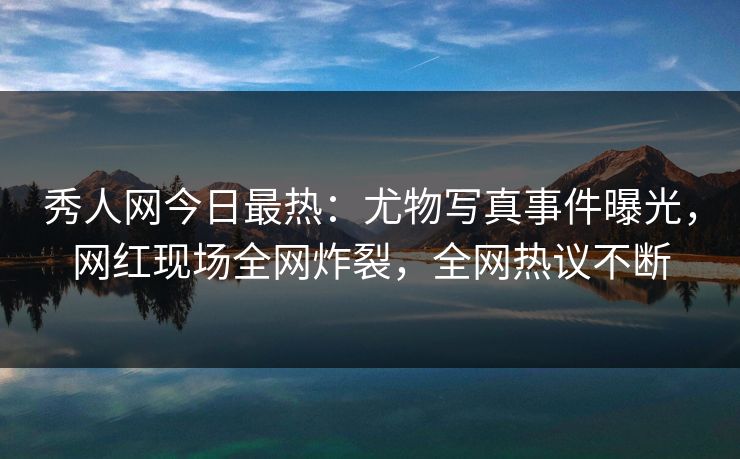 秀人网今日最热：尤物写真事件曝光，网红现场全网炸裂，全网热议不断