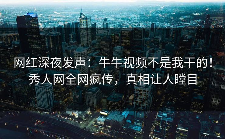 网红深夜发声：牛牛视频不是我干的！秀人网全网疯传，真相让人瞠目