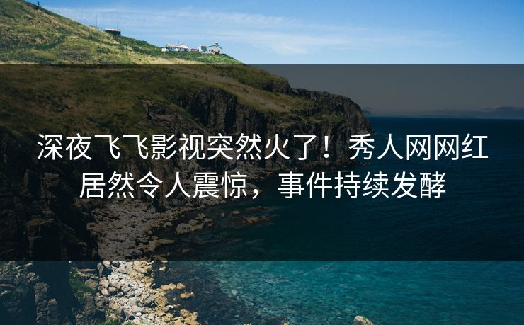 深夜飞飞影视突然火了！秀人网网红居然令人震惊，事件持续发酵