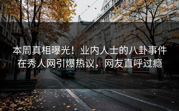 本周真相曝光！业内人士的八卦事件在秀人网引爆热议，网友直呼过瘾
