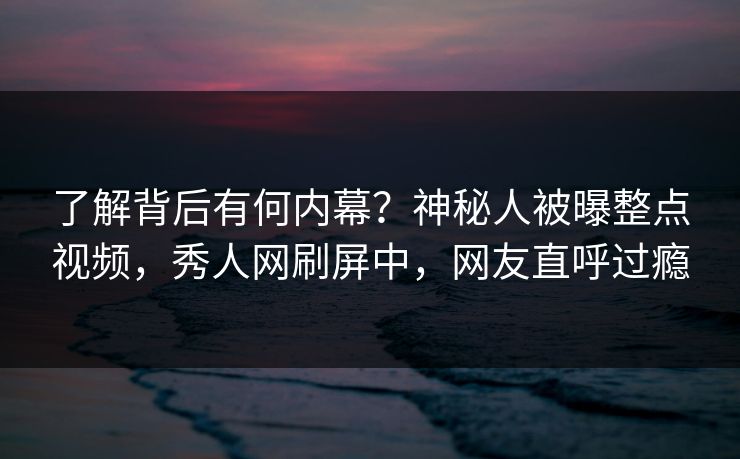 了解背后有何内幕？神秘人被曝整点视频，秀人网刷屏中，网友直呼过瘾