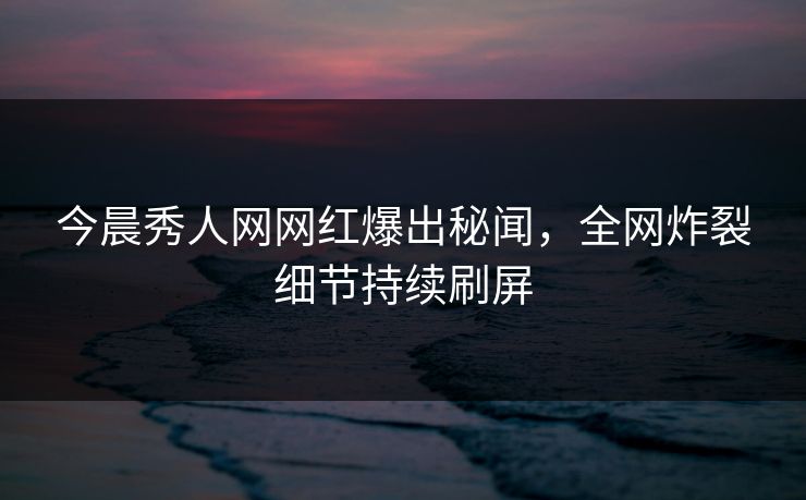 今晨秀人网网红爆出秘闻，全网炸裂细节持续刷屏