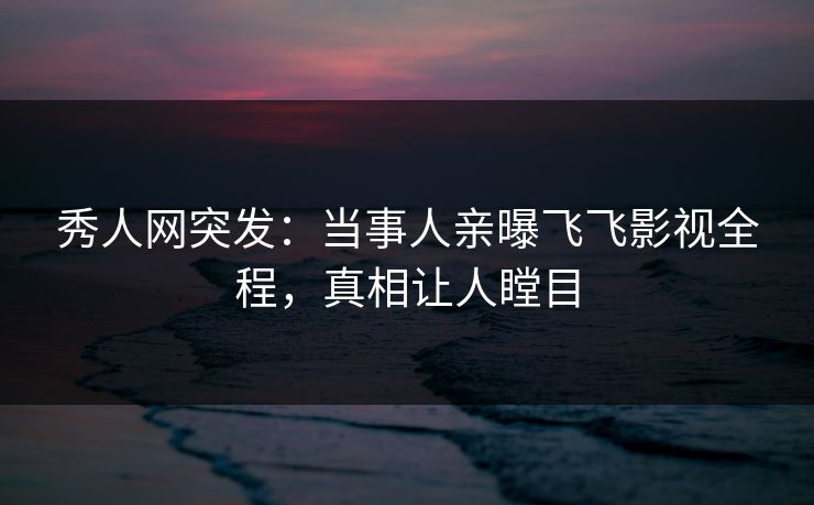 秀人网突发：当事人亲曝飞飞影视全程，真相让人瞠目