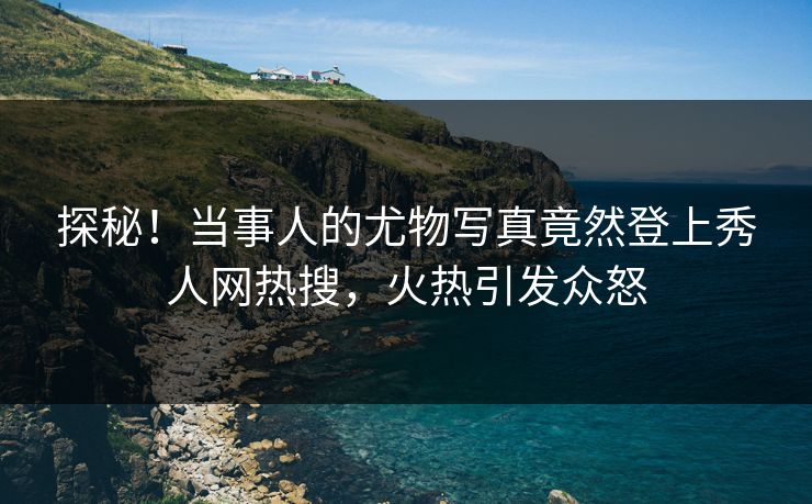 探秘！当事人的尤物写真竟然登上秀人网热搜，火热引发众怒