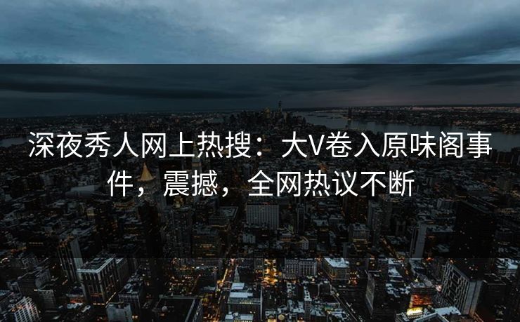 深夜秀人网上热搜：大V卷入原味阁事件，震撼，全网热议不断