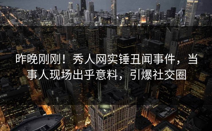昨晚刚刚！秀人网实锤丑闻事件，当事人现场出乎意料，引爆社交圈