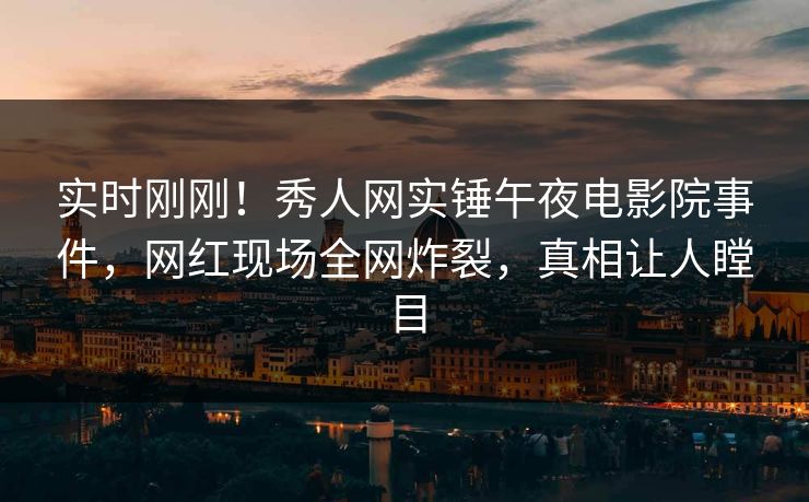 实时刚刚！秀人网实锤午夜电影院事件，网红现场全网炸裂，真相让人瞠目