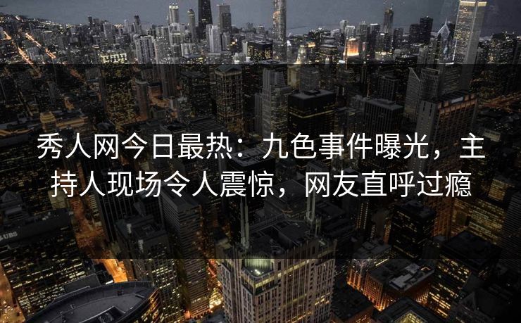 秀人网今日最热：九色事件曝光，主持人现场令人震惊，网友直呼过瘾