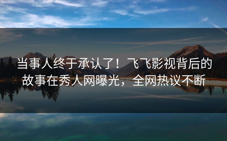 当事人终于承认了！飞飞影视背后的故事在秀人网曝光，全网热议不断