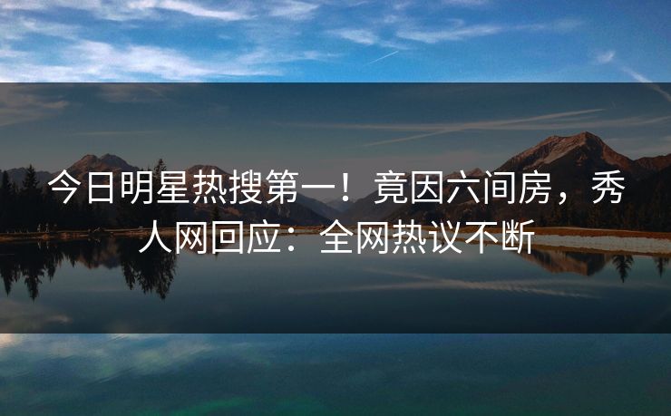今日明星热搜第一！竟因六间房，秀人网回应：全网热议不断