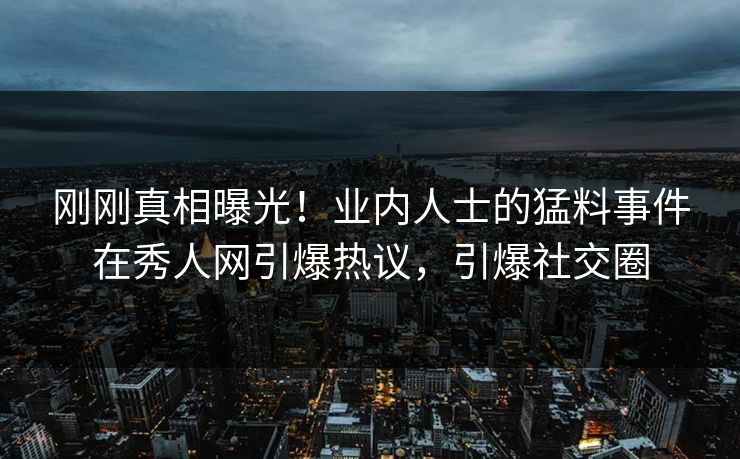 刚刚真相曝光！业内人士的猛料事件在秀人网引爆热议，引爆社交圈