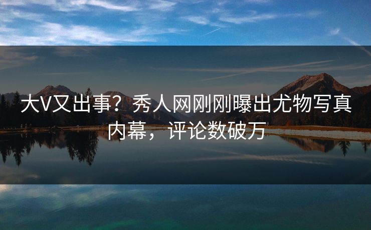大V又出事?秀人网刚刚曝出尤物写真内幕,评论数破万