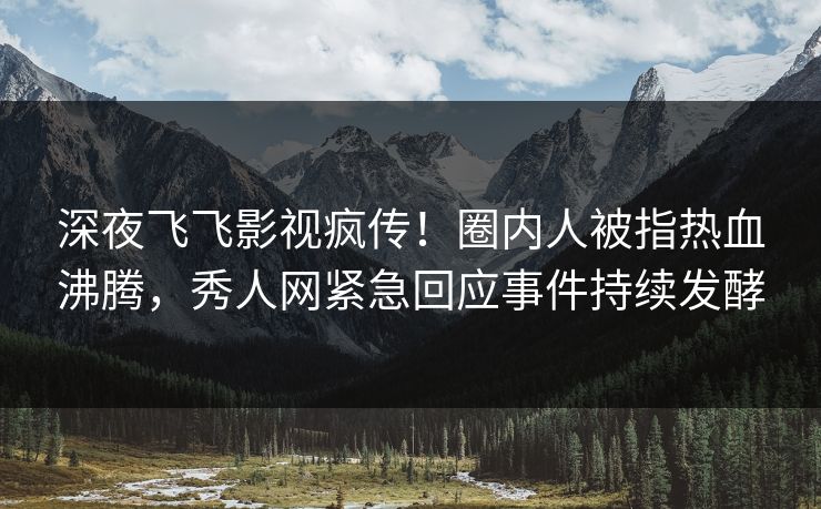 深夜飞飞影视疯传！圈内人被指热血沸腾，秀人网紧急回应事件持续发酵