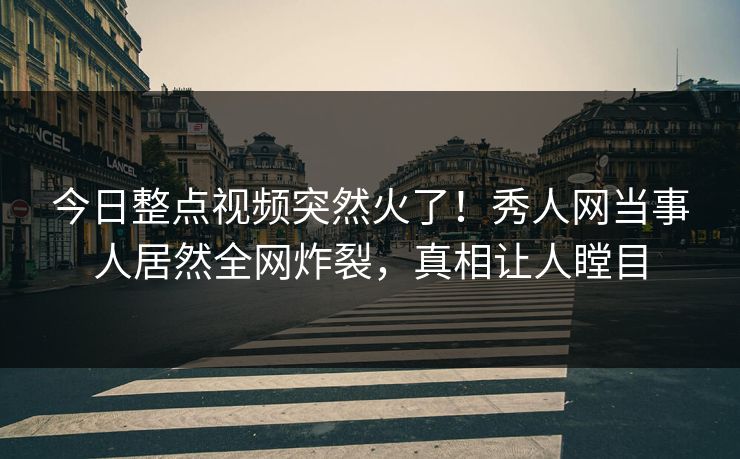 今日整点视频突然火了！秀人网当事人居然全网炸裂，真相让人瞠目