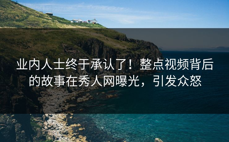 业内人士终于承认了！整点视频背后的故事在秀人网曝光，引发众怒