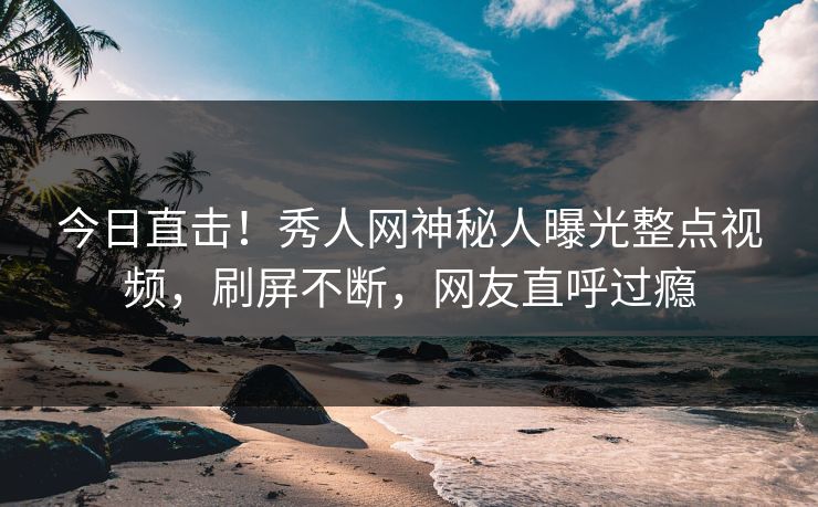 今日直击！秀人网神秘人曝光整点视频，刷屏不断，网友直呼过瘾