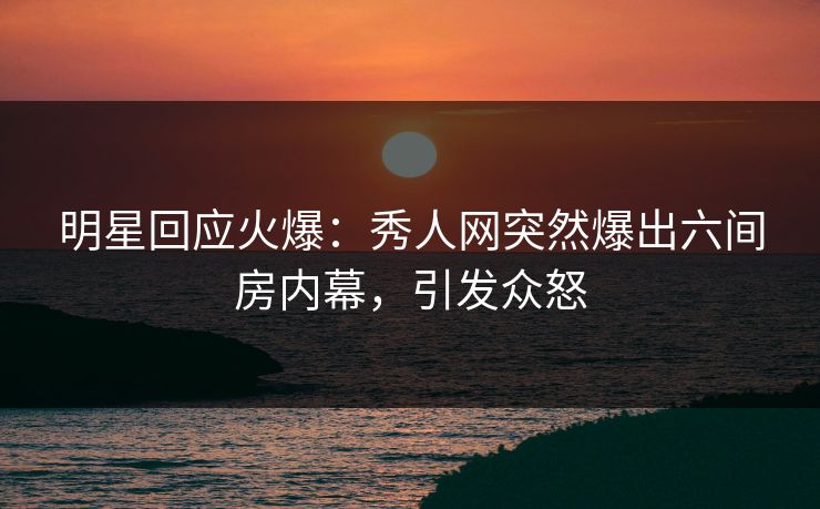 明星回应火爆：秀人网突然爆出六间房内幕，引发众怒