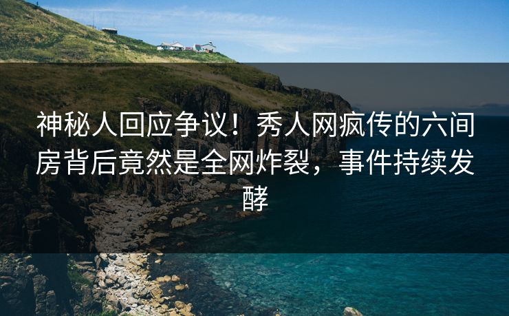 神秘人回应争议！秀人网疯传的六间房背后竟然是全网炸裂，事件持续发酵