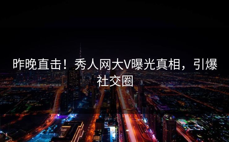 昨晚直击！秀人网大V曝光真相，引爆社交圈