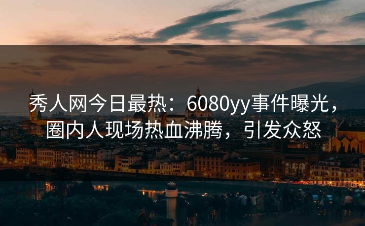 秀人网今日最热：6080yy事件曝光，圈内人现场热血沸腾，引发众怒
