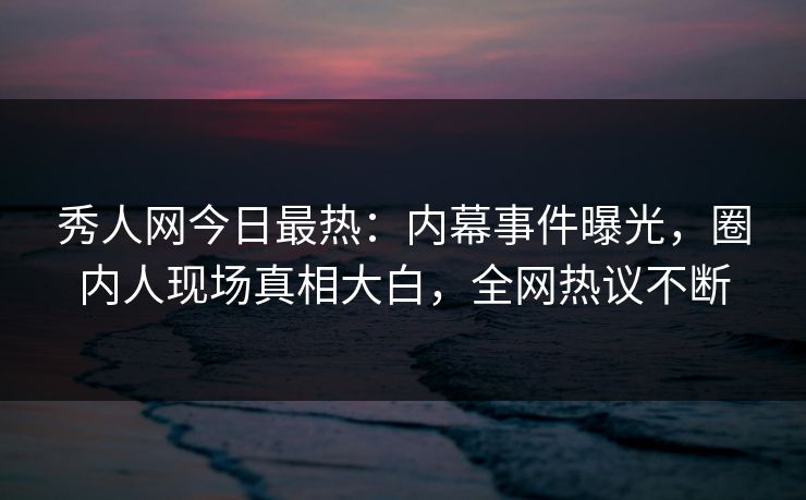 秀人网今日最热：内幕事件曝光，圈内人现场真相大白，全网热议不断