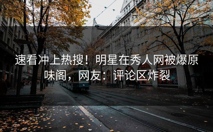 速看冲上热搜！明星在秀人网被爆原味阁，网友：评论区炸裂