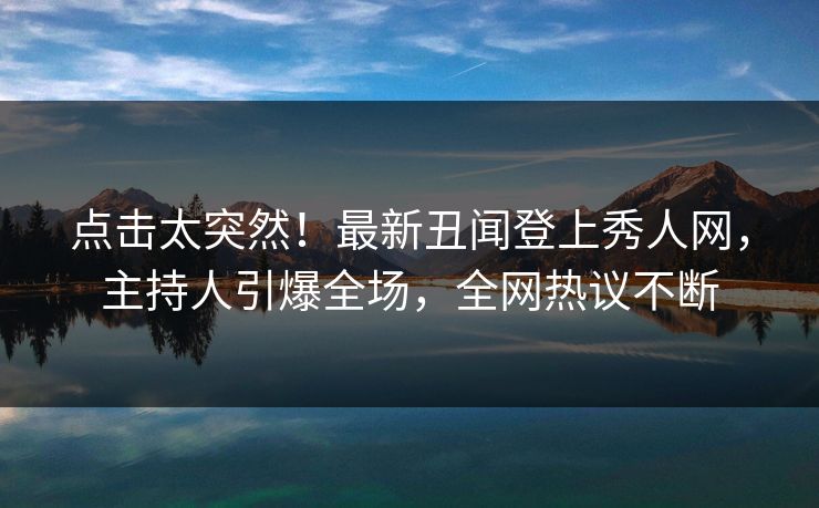 点击太突然！最新丑闻登上秀人网，主持人引爆全场，全网热议不断