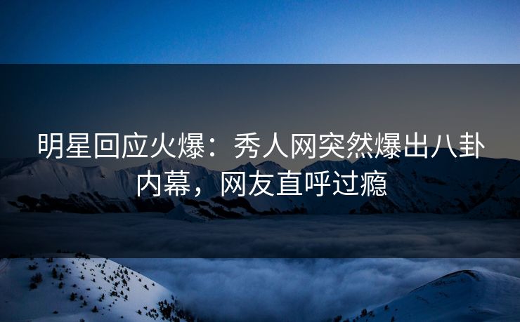 明星回应火爆：秀人网突然爆出八卦内幕，网友直呼过瘾