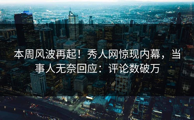 本周风波再起！秀人网惊现内幕，当事人无奈回应：评论数破万