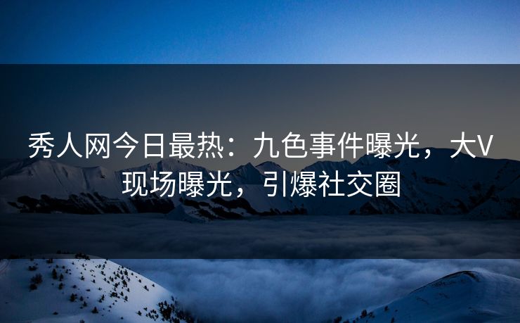 秀人网今日最热：九色事件曝光，大V现场曝光，引爆社交圈