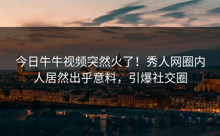 今日牛牛视频突然火了！秀人网圈内人居然出乎意料，引爆社交圈
