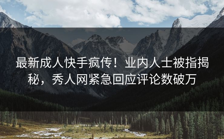 最新成人快手疯传！业内人士被指揭秘，秀人网紧急回应评论数破万
