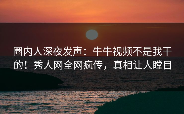 圈内人深夜发声：牛牛视频不是我干的！秀人网全网疯传，真相让人瞠目