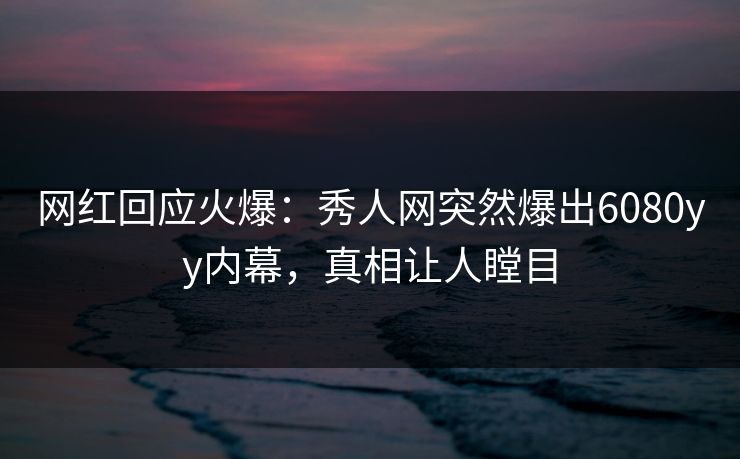 网红回应火爆：秀人网突然爆出6080yy内幕，真相让人瞠目