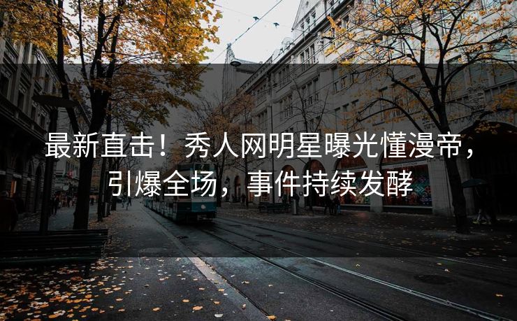 最新直击！秀人网明星曝光懂漫帝，引爆全场，事件持续发酵
