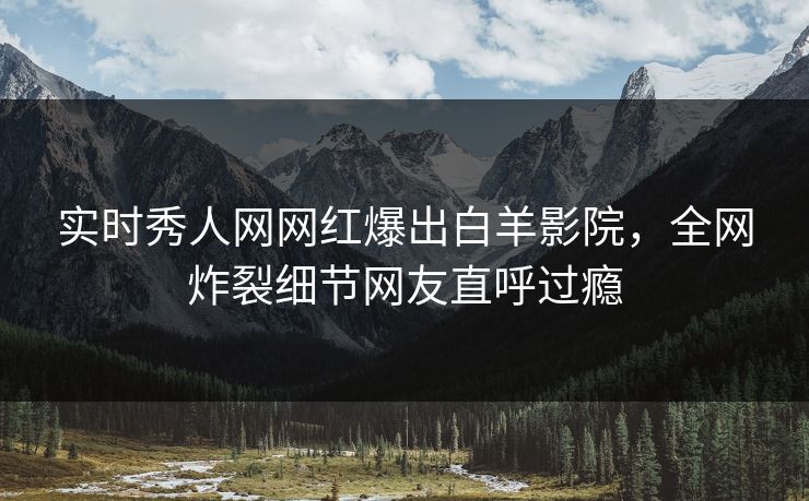 实时秀人网网红爆出白羊影院，全网炸裂细节网友直呼过瘾