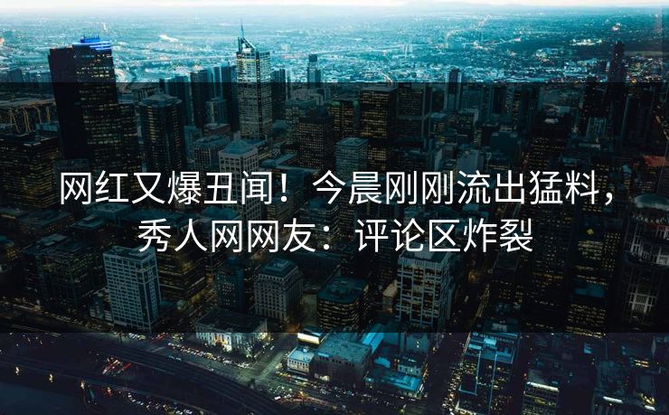 网红又爆丑闻！今晨刚刚流出猛料，秀人网网友：评论区炸裂