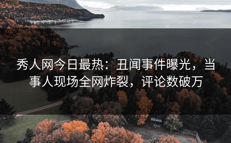 秀人网今日最热：丑闻事件曝光，当事人现场全网炸裂，评论数破万