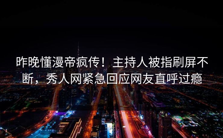 昨晚懂漫帝疯传！主持人被指刷屏不断，秀人网紧急回应网友直呼过瘾