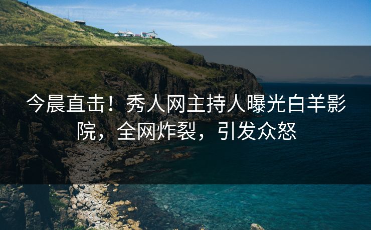 今晨直击！秀人网主持人曝光白羊影院，全网炸裂，引发众怒