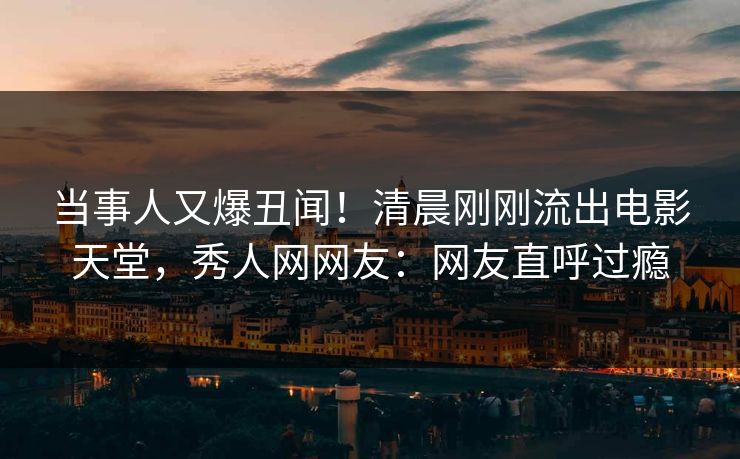 当事人又爆丑闻！清晨刚刚流出电影天堂，秀人网网友：网友直呼过瘾