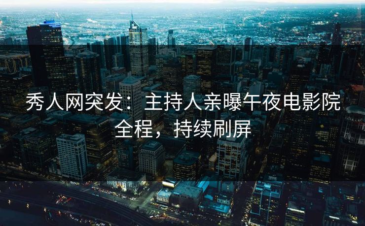 秀人网突发：主持人亲曝午夜电影院全程，持续刷屏