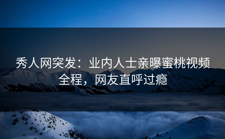 秀人网突发：业内人士亲曝蜜桃视频全程，网友直呼过瘾