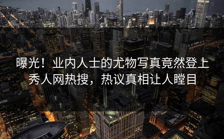 曝光！业内人士的尤物写真竟然登上秀人网热搜，热议真相让人瞠目