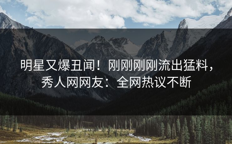 明星又爆丑闻!刚刚刚刚流出猛料,秀人网网友:全网热议不断