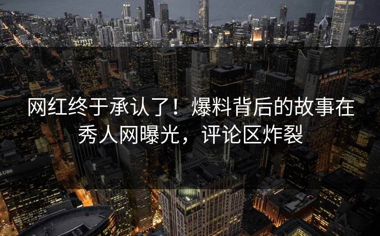 网红终于承认了!爆料背后的故事在秀人网曝光,评论区炸裂