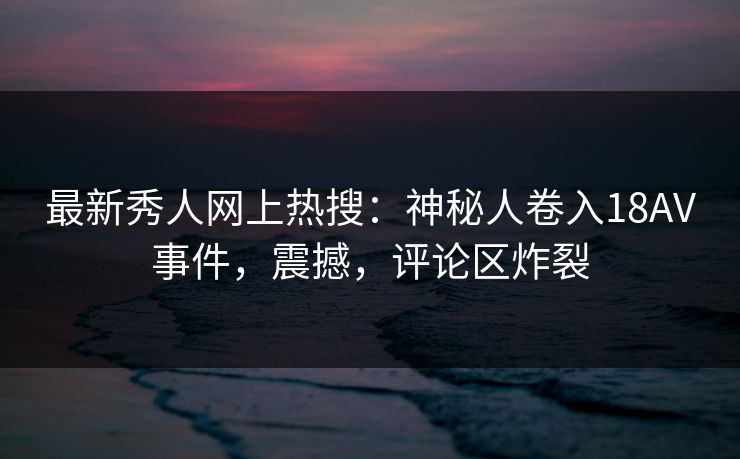 最新秀人网上热搜:神秘人卷入18AV事件,震撼,评论区炸裂