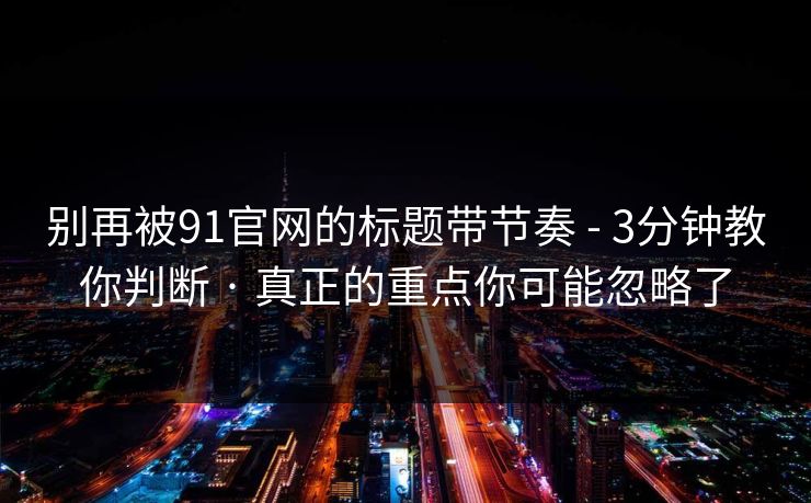 别再被91官网的标题带节奏 - 3分钟教你判断 · 真正的重点你可能忽略了