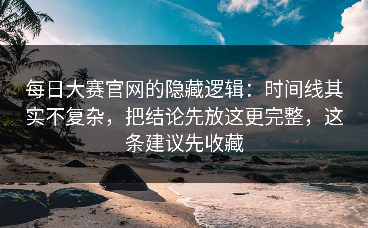每日大赛官网的隐藏逻辑：时间线其实不复杂，把结论先放这更完整，这条建议先收藏