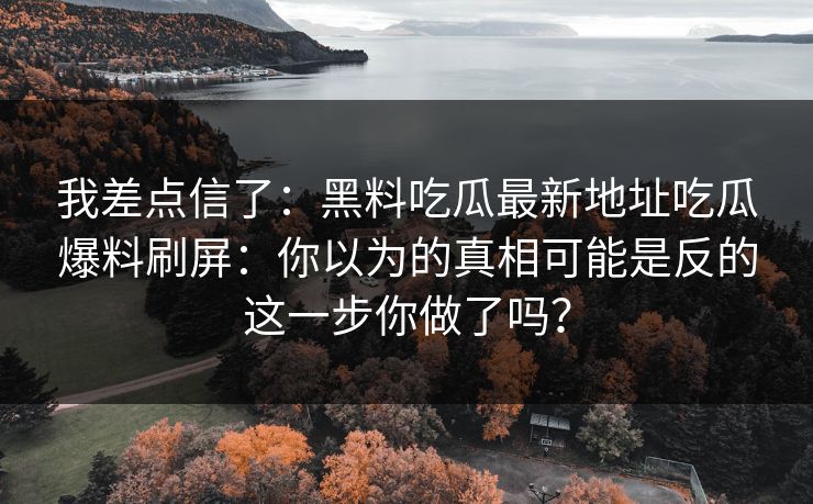 我差点信了:黑料吃瓜最新地址吃瓜爆料刷屏:你以为的真相可能是反的这一步你做了吗?